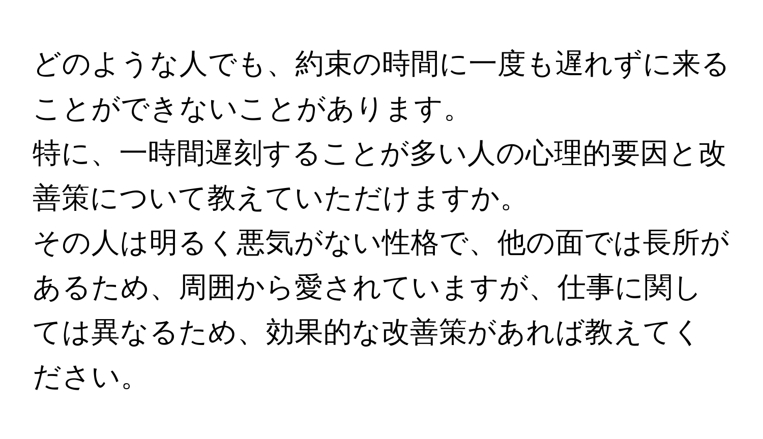 どのような人でも、約束の時間に一度も遅れずに来ることができないことがあります。  
特に、一時間遅刻することが多い人の心理的要因と改善策について教えていただけますか。  
その人は明るく悪気がない性格で、他の面では長所があるため、周囲から愛されていますが、仕事に関しては異なるため、効果的な改善策があれば教えてください。