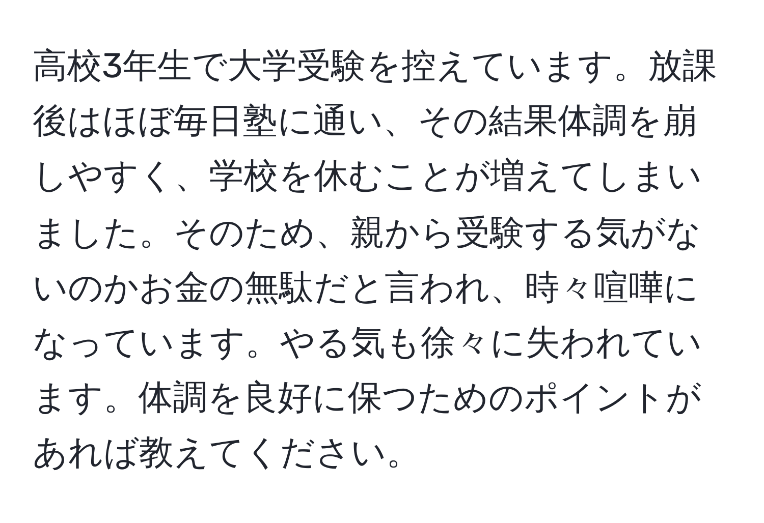 高校3年生で大学受験を控えています。放課後はほぼ毎日塾に通い、その結果体調を崩しやすく、学校を休むことが増えてしまいました。そのため、親から受験する気がないのかお金の無駄だと言われ、時々喧嘩になっています。やる気も徐々に失われています。体調を良好に保つためのポイントがあれば教えてください。