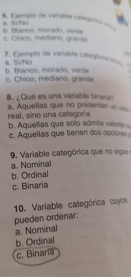 Ejempl o de variable categ óric od
a. Si/No
b. Blanco, morado, verde
c. Chico, mediano, grande
7. Ejemplo de variable categórica binea
a. Si/No
b. Blanco, morado, verde
.
c. Chico, mediano, grande
8. ¿Qué es una variable binaria?
a. Aquellas que no presentan un vallor 
real, sino una categoría
b. Aquellas que solo admite valores nu
c. A quellas que tienen dos opciones 
9. Variable categórica que no sigue no
a. Nominal
b. Ordinal
c. Binaria
10. Variable categórica cuyos
pueden ordenar:
a. Nominal
b. Ordinal
c. Binaria