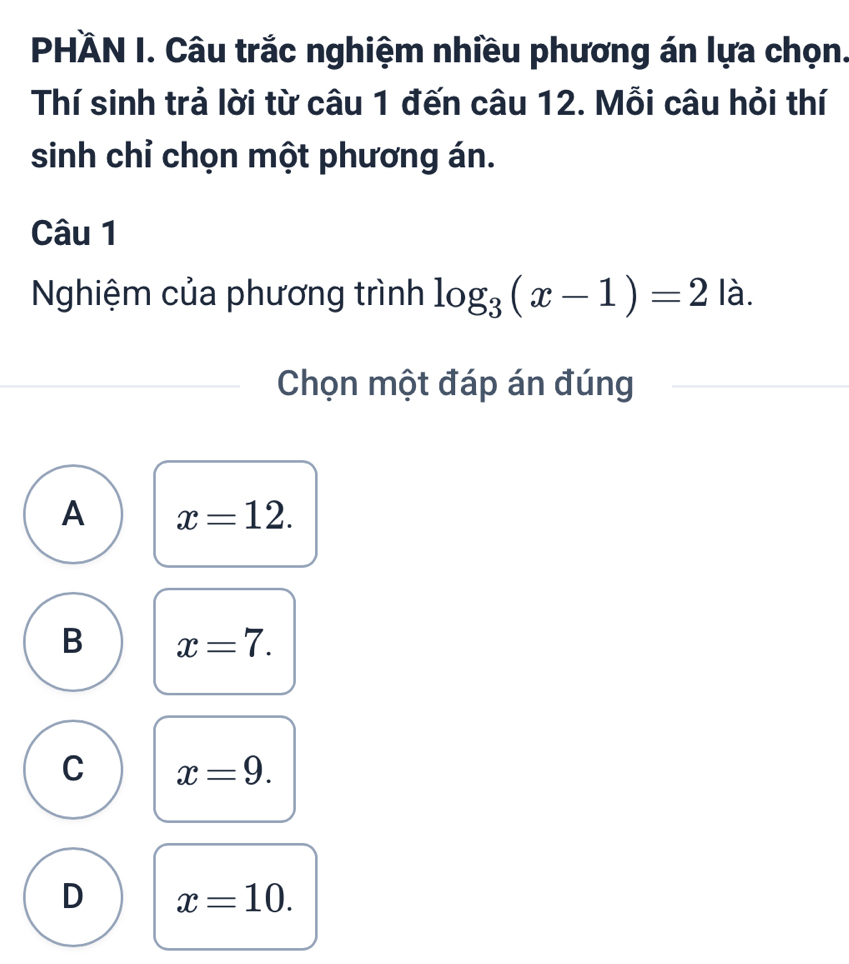 PHÄN I. Câu trắc nghiệm nhiều phương án lựa chọn.
Thí sinh trả lời từ câu 1 đến câu 12. Mỗi câu hỏi thí
sinh chỉ chọn một phương án.
Câu 1
Nghiệm của phương trình log _3(x-1)=2 | à.
Chọn một đáp án đúng
A x=12.
B x=7.
C x=9.
D x=10.