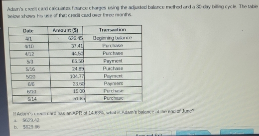 Adam's credit card calculates finance charges using the adjusted balance method and a 30-day billing cycle. The table
below shows his use of that credit card over three months.
If Adam's credit card has an APR of 14.63%, what is Adam's balance at the end of June?
a. $629.42
b. $629,66
C a and Frt