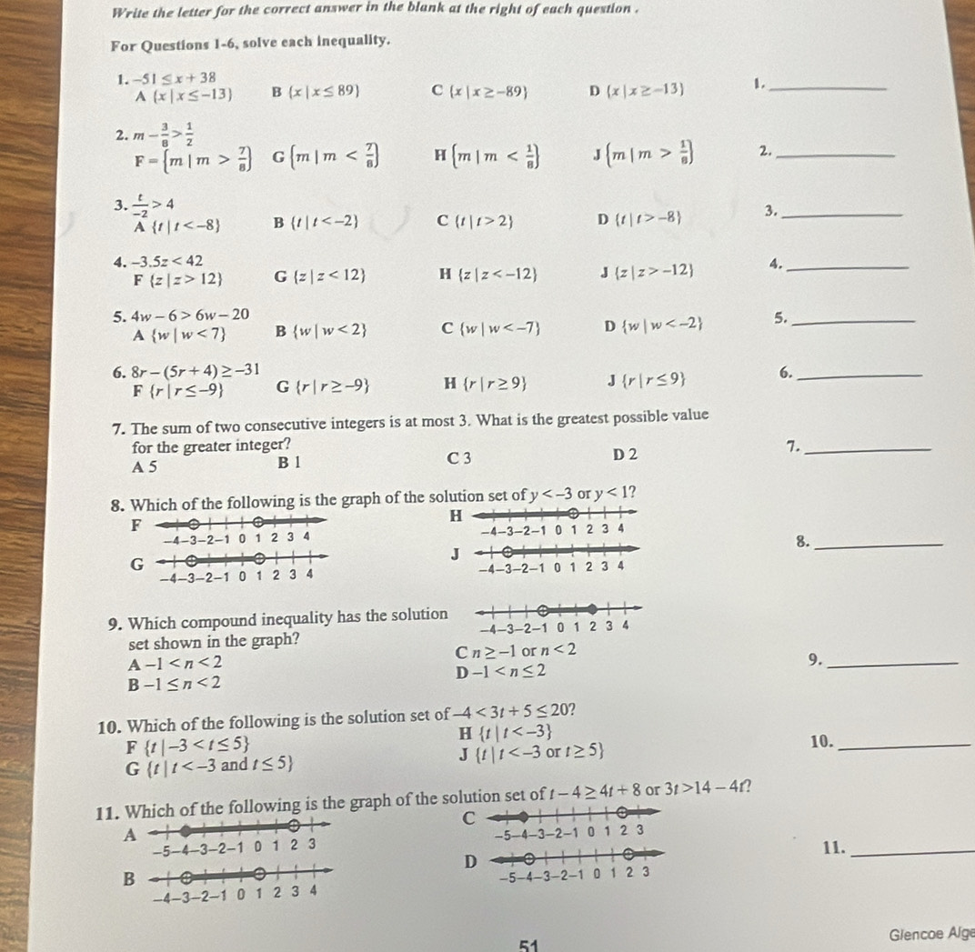 Write the letter for the correct answer in the blank at the right of each question .
For Questions 1-6, solve each inequality.
1. -51≤ x+38  ._
A x|x≤ -13 B  x|x≤ 89 C  x|x≥ -89 D  x|x≥ -13
2. m- 3/8 > 1/2 
F= m|m> 7/8  G (m|m H  m|m J  m|m> 1/8  2._
3.  t/-2 >4 D  t|t>-8 3._
A t|t B  t|t C  t|t>2
4. -3.5z<42</tex> 4._
F z|z>12 G  z|z<12 H  z|z J  z|z>-12
5. 4w-6>6w-20 5._
A  w|w<7 B  w|w<2 C  w|w D  w|w
6. 8r-(5r+4)≥ -31 6._
F r|r≤ -9 G  r|r≥ -9 H  r|r≥ 9 J  r|r≤ 9
7. The sum of two consecutive integers is at most 3. What is the greatest possible value
for the greater integer? 7._
A 5 B 1 C 3 D 2
8. Which of the following is the graph of the solution set of y or y<1</tex> ?
 
8._
 
9. Which compound inequality has the solution
set shown in the graph?
Cn≥ -1 or n<2</tex>
A-1
9._
D-1
B-1≤ n<2</tex>
10. Which of the following is the solution set of -4<3t+5≤ 20 ?
F t|-3
H t|t
J t|t or t≥ 5
10._
G t|t and t≤ 5
11. Which of the following is the graph of the solution set of t-4≥ 4t+8 or 3t>14-4t 2
11._
B
51  Glencoe Alge