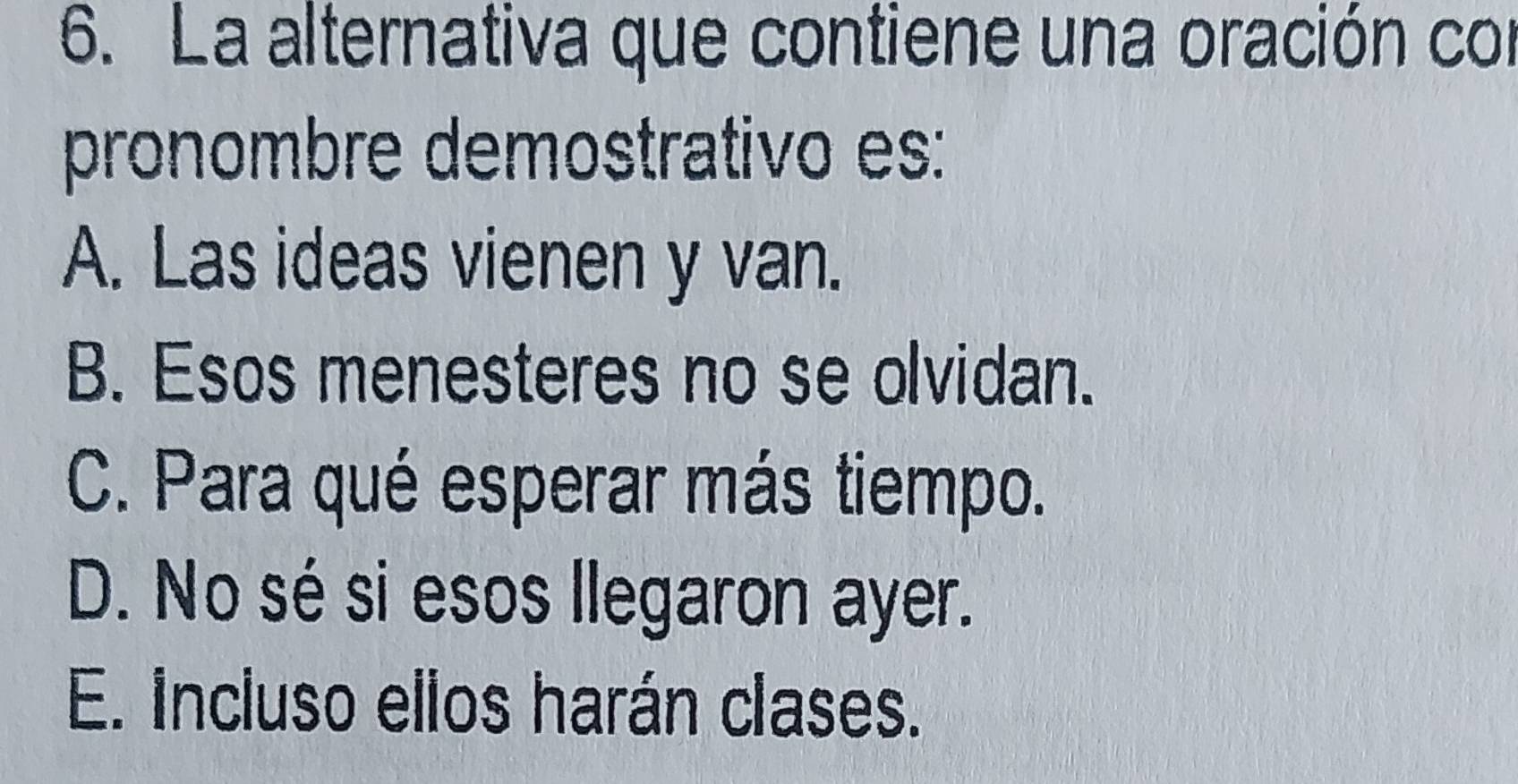 La alternativa que contiene una oración con
pronombre demostrativo es:
A. Las ideas vienen y van.
B. Esos menesteres no se olvidan.
C. Para qué esperar más tiempo.
D. No sé si esos llegaron ayer.
E. incluso ellos harán clases.