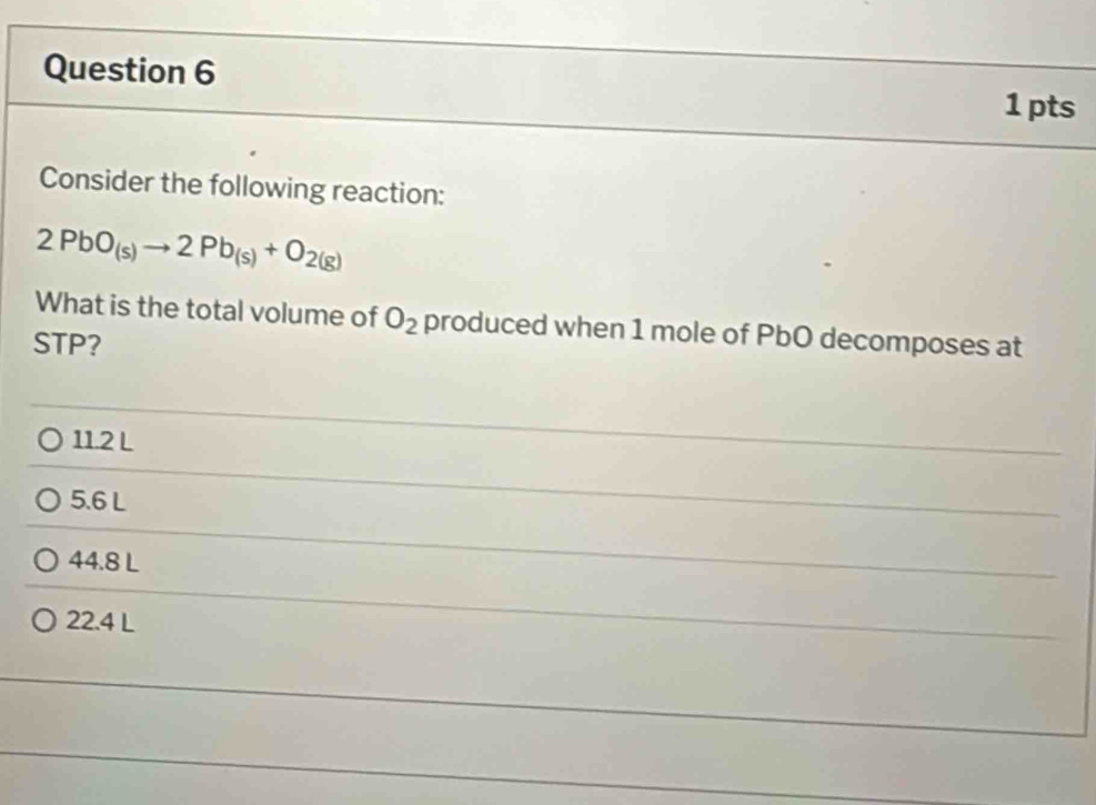 Consider the following reaction:
2PbO_(s)to 2Pb_(s)+O_2(g)
What is the total volume of O_2 produced when 1 mole of PbO decomposes at
STP?
11.2 L
5.6 L
44.8 L
22.4 L