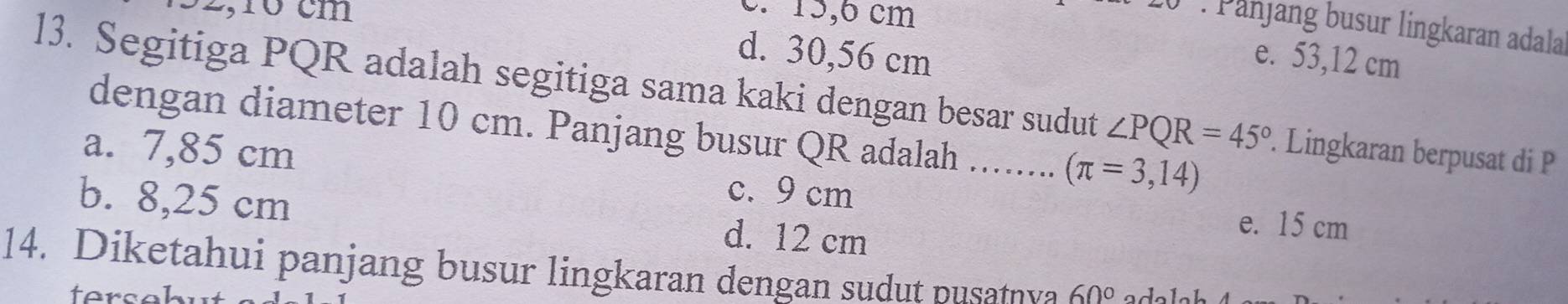 3 2, 10 cm
c. 15,6 cm. Panjang busur lingkaran adala
d. 30,56 cm e. 53,12 cm
l3. Segitiga PQR adalah segitiga sama kaki dengan besar sudut ∠ PQR=45°. Lingkaran berpusat di P
dengan diameter 10 cm. Panjang busur QR adalah ........ (π =3,14)
a. 7,85 cm
c. 9 cm e. 15 cm
b. 8,25 cm d. 12 cm
14. Diketahui panjang busur lingkaran dengan sudut pusatnya 60°