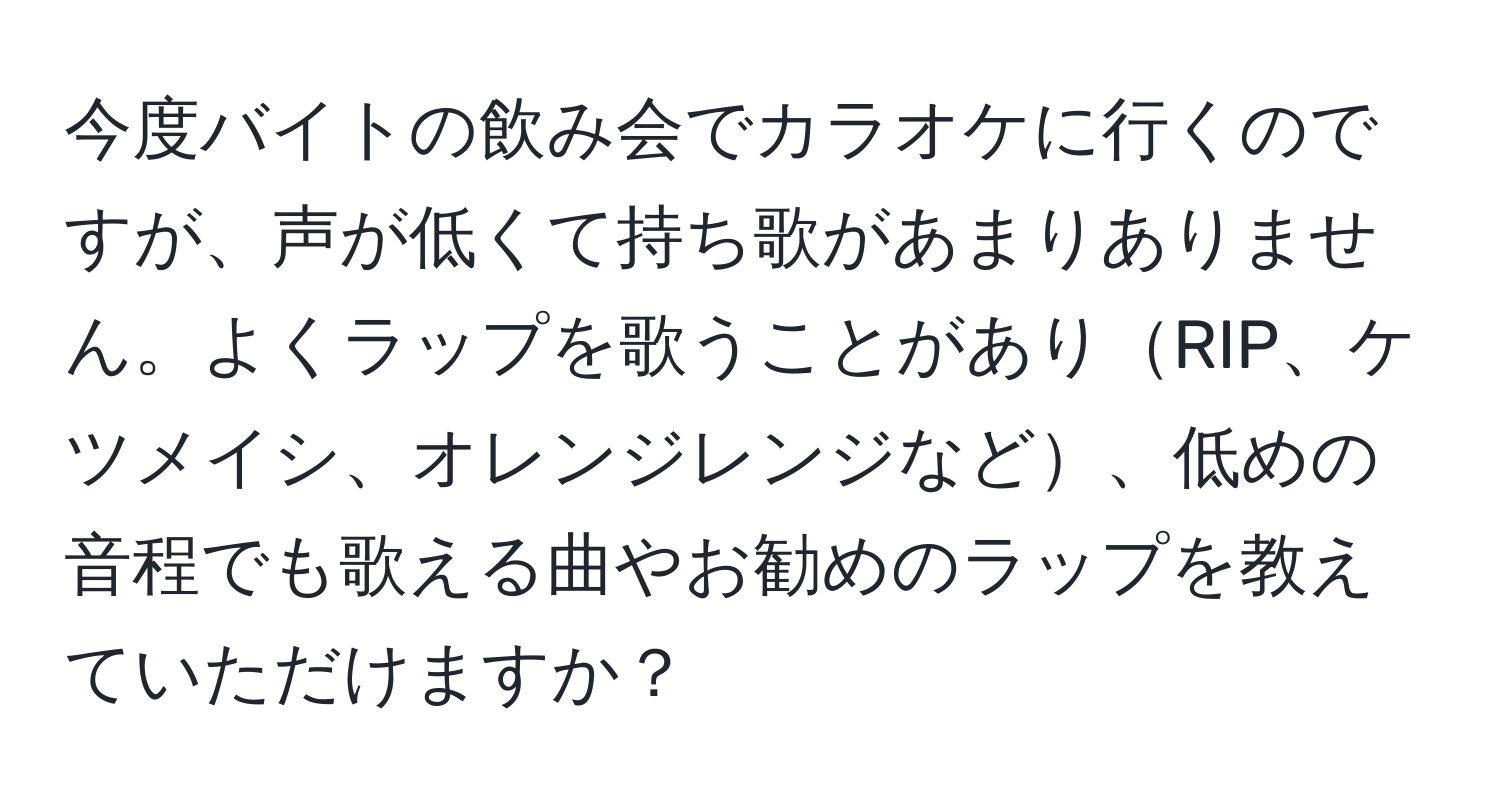 今度バイトの飲み会でカラオケに行くのですが、声が低くて持ち歌があまりありません。よくラップを歌うことがありRIP、ケツメイシ、オレンジレンジなど、低めの音程でも歌える曲やお勧めのラップを教えていただけますか？