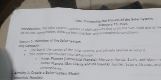 Title: Comparing the Planets of the Solar System 
February 13, 2025 
Imroduction: The solar system consists of eight planets that orbit the Sun. Each planet ha 
on its size, composition, distance from the Sun, and atmospheric conditions. 
Lesson 1: Overview of the Solar System 
Key Concepts: 
The Sun is the center of the solar system, and planets revolve around it. 
The planets are divided into two groups: 
linmer Plianets (Terrestrial Planets): Mercury, Venus, Earth, and Mars - r 
Outer Planets (Gas Giants and Ice Giants): Jupiter, Saturn, Uranus, and 
atmospheres. 
Activity 1: Create a Solar System Model 
Materials Needed: