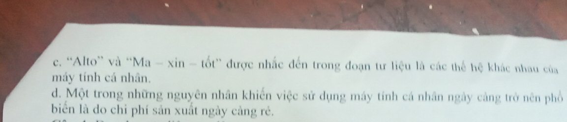 c. “Alto” và “Ma - xin - tốt” được nhắc đến trong đoạn tư liệu là các thể hệ khác nhau của
máy tính cá nhân.
d. Một trong những nguyên nhân khiến việc sử dụng máy tính cá nhân ngày cảng trở nên phố
biến là do chi phí sản xuất ngày càng rẻ.