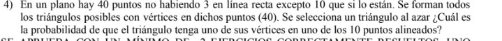 En un plano hay 40 puntos no habiendo 3 en línea recta excepto 10 que si lo están. Se forman todos 
los triángulos posibles con vértices en dichos puntos (40). Se selecciona un triángulo al azar ¿Cuál es 
la probabilidad de que el triángulo tenga uno de sus vértices en uno de los 10 puntos alineados?