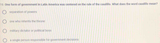 One form of government in Latin America was centered on the rule of the caudillo. What does the word caudillo mean?
separation of powers
one who inherits the throne
military dictator or political boss
a single person responsible for government decisions