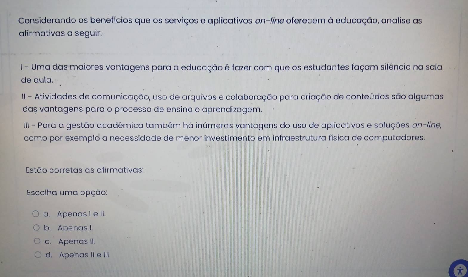 Considerando os benefícios que os serviços e aplicativos on-line oferecem à educação, analise as
afirmativas a seguir:
I - Uma das maiores vantagens para a educação é fazer com que os estudantes façam silêncio na sala
de aula.
II - Atividades de comunicação, uso de arquivos e colaboração para criação de conteúdos são algumas
das vantagens para o processo de ensino e aprendizagem.
III - Para a gestão acadêmica também há inúmeras vantagens do uso de aplicativos e soluções on-line,
como por exemplo a necessidade de menor investimento em infraestrutura física de computadores.
Estão corretas as afirmativas:
Escolha uma opção:
a. Apenas I e II.
b. Apenas I.
c. Apenas II.
d. Apehas IIe III