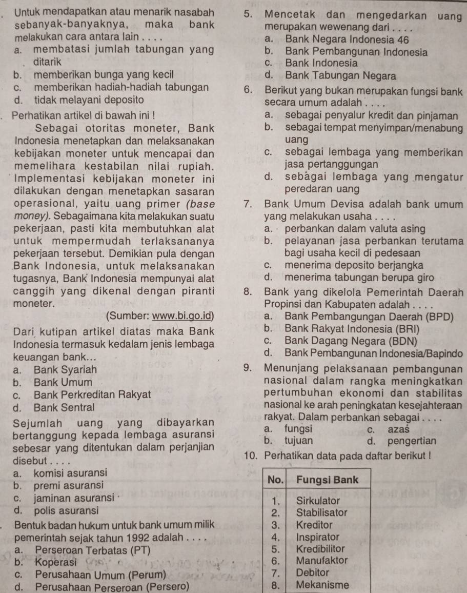 Untuk mendapatkan atau menarik nasabah 5. Mencetak dan mengedarkan uang
sebanyak-banyaknya, maka bank merupakan wewenang dari . . . .
melakukan cara antara lain . . . . a. Bank Negara Indonesia 46
a. membatasi jumlah tabungan yang b. Bank Pembangunan Indonesia
ditarik c. Bank Indonesia
b. memberikan bunga yang kecil d. Bank Tabungan Negara
c. memberikan hadiah-hadiah tabungan 6. Berikut yang bukan merupakan fungsi bank
d. tidak melayani deposito secara umum adalah . ...
. Perhatikan artikel di bawah ini ! a. sebagai penyalur kredit dan pinjaman
Sebagai otoritas moneter, Bank b. sebagai tempat menyimpan/menabung
Indonesia menetapkan dan melaksanakan uang
kebijakan moneter untuk mencapai dan c. sebagai lembaga yang memberikan
memelihara kestabilan nilai rupiah. jasa pertanggungan
Implementasi kebijakan moneter ini d. sebágai lembaga yang mengatur
dilakukan dengan menetapkan sasaran peredaran uang
operasional, yaitu uang primer (base 7. Bank Umum Devisa adalah bank umum
money). Sebagaimana kita melakukan suatu yang melakukan usaha . . . .
pekerjaan, pasti kita membutuhkan alat a. perbankan dalam valuta asing
untuk mempermudah terlaksananya b. pelayanan jasa perbankan terutama
pekerjaan tersebut. Demikian pula dengan bagi usaha kecil di pedesaan
Bank Indonesia, untuk melaksanakan c. menerima deposito berjangka
tugasnya, Bank Indonesia mempunyai alat d. menerima tabungan berupa giro
canggih yang dikenal dengan piranti 8. Bank yang dikelola Pemerintah Daerah
moneter. Propinsi dan Kabupaten adalah . . . .
(Sumber: www.bi.go.id) a. Bank Pembangungan Daerah (BPD)
Dari kutipan artikel diatas maka Bank b. Bank Rakyat Indonesia (BRI)
c. Bank Dagang Negara (BDN)
Indonesia termasuk kedalam jenis lembaga d. Bank Pembangunan Indonesia/Bapindo
keuangan bank...
a. Bank Syariah 9. Menunjang pelaksanaan pembangunan
b. Bank Umum nasional dalam rangka meningkatkan
c. Bank Perkreditan Rakyat pertumbuhan ekonomi dan stabilitas
d. Bank Sentral nasional ke arah peningkatan kesejahteraan
rakyat. Dalam perbankan sebagai . . . .
Sejumlah uang yang dibayarkan a. fungsi
bertanggung kepada lembaga asuransi c. azaś
sebesar yang ditentukan dalam perjanjian b. tujuan d. pengertian
disebut . . . . 10. Perhatikan data pada daftar berikut !
a. komisi asuransi
No. Fungsi Bank
b. premi asuransi
c. jaminan asuransi Sirkulator
1.
d. polis asuransi 2. Stabilisator
Bentuk badan hukum untuk bank umum milik 3. Kreditor
pemerintah sejak tahun 1992 adalah . . . . 4. Inspirator
5.
a. Perseroan Terbatas (PT) Kredibilitor
b. Koperasi 6. Manufaktor
c. Perusahaan Umum (Perum) 1. Debitor
d. Perusahaan Perseroan (Persero) 8. Mekanisme