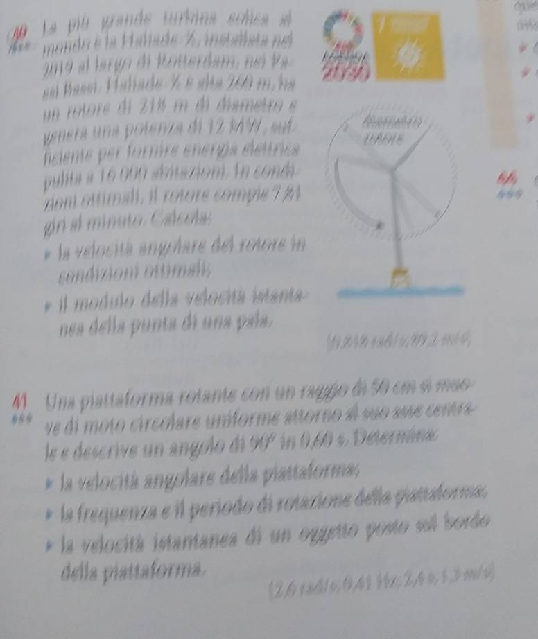 La pió grande turbina sclca se 
tny 
mondo e la Paliade 7, mibaiata nel 
2019 el largo de Wotterdium, nel Va 
es Passí, Falade % é ala 200 m na 
un rotors di 218 m dá dismetro e 
genera una polenza de 12 M , sut 
hciente per formre enrps élettries WE 
pulita a 16000 abitazion. In condá 
dom ottimidi, il rotore comple 7 %
gr al minuto. Calccla: 
* la velocitá angolare del rotore in 
condizioni ottimal; 
* il modulo della velocitá istanta 
nea della punta di una paía. 
(921 % ex ष 1 u 992 e 1 4, 
M. Una piattaforma rotante con un ragño di 50 cm éí mão 
ve di moto circolare uníforme attorno ae suo asse centre 
le e descrive un angolo di 90º in 0,60 s. Deternina. 
* la velocitá angolare della plattaforma, 
la frequenza e il período di rotazione della piattalorma, 
la velocitá istantanea di un oggetto posto sel bordo 
della piattaforma. 
(2,6 x84/6; 0,411x; 2,4 o; 1,3m/v)