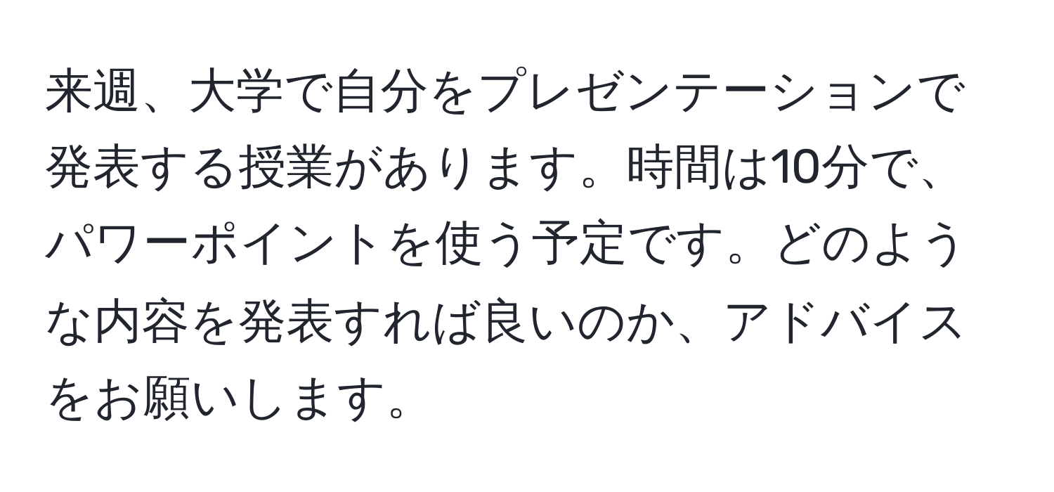 来週、大学で自分をプレゼンテーションで発表する授業があります。時間は10分で、パワーポイントを使う予定です。どのような内容を発表すれば良いのか、アドバイスをお願いします。