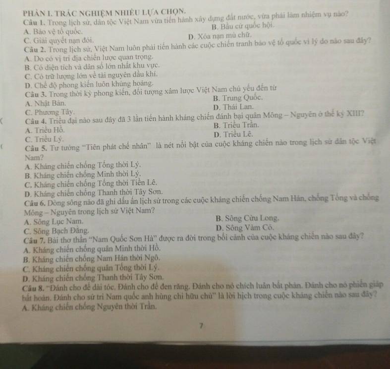 phản 1. trác nghiệm nhiều lựa chọn.
Câu 1. Trong lịch sử, dân tộc Việt Nam vừa tiến hành xây dựng đất nước, vừa phải làm nhiệm vụ nào?
A. Bảo vệ tổ quốc. B. Bầu cử quốc hội.
C. Giải quyết nạn đỏi. D. Xôa nạn mù chữ.
Câu 2. Trong lịch sử, Việt Nam luôn phải tiến hành các cuộc chiến tranh bảo vệ tổ quốc vì lý do não sau đây?
A. Do có vị tri địa chiến lược quan trọng.
B. Có diện tích và dân số lớn nhất khu vực.
C. Có trữ lượng lớn về tài nguyên đầu khí.
D. Chế độ phong kiến luôn khủng hoàng.
Câu 3. Trong thời kỳ phong kiến, đổi tượng xâm lược Việt Nam chủ yếu đến từ
A. Nhật Bản. B. Trung Quốc.
C. Phương Tây. D. Thái Lan.
C Câu 4. Triều đại não sau dây đã 3 lần tiến hành kháng chiến đánh bại quân Mông - Nguyên ở thể kỷ XIII?
A. Triều Hồ. B. Triều Trần.
C. Triều Lý. D. Triều Lê.
( Câu 5. Tư tưởng “Tiên phát chế nhân” là nét nổi bật của cuộc kháng chiến nào trong lịch sử dân tộc Việt
Nam?
A. Kháng chiến chống Tổng thời Lý.
B. Kháng chiến chống Minh thời Lý.
C. Kháng chiến chống Tổng thời Tiền Lê.
D. Kháng chiến chống Thanh thời Tây Sơn.
Câu 6. Dòng sông nào đã ghi dấu ấn lịch sử trong các cuộc kháng chiến chống Nam Hán, chống Tổng và chống
Mông - Nguyên trong lịch sử Việt Nam?
A. Sông Lục Nam.  B. Sông Cửu Long.
C. Sông Bạch Đăng. D. Sông Vâm Cô.
Câu 7. Bài thơ thần “Nam Quốc Sơn Hà” được ra đời trong bối cảnh của cuộc kháng chiến nào sau đây?
A. Kháng chiến chống quân Minh thời Hồ.
B. Kháng chiến chống Nam Hán thời Ngộ.
C. Kháng chiến chống quân Tổng thời Lý.
D. Kháng chiến chống Thanh thời Tây Sơn.
Câu 8. 'Đánh cho để dài tóc. Đánh cho để đen răng. Đánh cho nỏ chích luân bắt phản. Đánh cho nó phiên giáp
hất hoàn. Đánh cho sử trì Nam quốc anh hùng chi hữu chủ'' là lời hịch trong cuộc kháng chiến nào sau đây?
A. Kháng chiến chống Nguyên thời Trần.
7