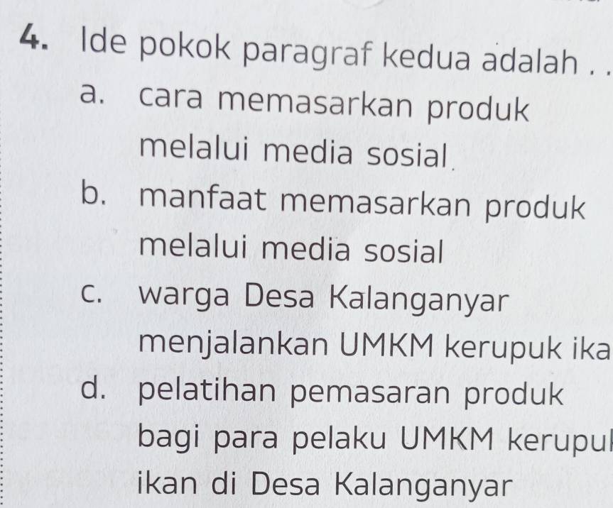 lde pokok paragraf kedua adalah . .
a. cara memasarkan produk
melalui media sosial.
b. manfaat memasarkan produk
melalui media sosial
c. warga Desa Kalanganyar
menjalankan UMKM kerupuk ika
d. pelatihan pemasaran produk
bagi para pelaku UMKM kerupul
ikan di Desa Kalanganyar