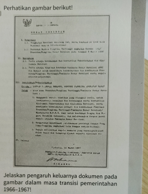 Perhatikan gambar berikut!
a
P  | 0 1 + DO E a
   a T PHH I W P Am
1.1. Tinghatan Revoluel nerarung inl, morta headaan po stth b-ik
】 ： IeF10？
1.2. Perietah Marinn 7-nglina Tertiangl Anghatam Hermen -1n/
Presidea/Panglina Desar Revolus: pada taangal 8 Mar-i 1966
II、Mastnbanc  2.1. Ferlu adanja ketenangam đan kestabilan Pomerintahan dan đjo-
laneja Revoluei
2.2, Perlu adanja djamiman keutuhan Penimpia Besar Revolusi ABRI
e n Makjat untuk menelihere kepemimpinen dan kouihamee n Pres
*icen/Panglim, Tertinggi/Peniapin Beear Revolust serte segal=
III、 deoutuakam/Momsrintahka
Kpindm l Lethan C. andnal Sumanto, Mentshi Panglima angkatan Dañat
Satuk : Atso a-ma Presiden/Pangliaa Tertinggi/Paminnia Sesar Havo-
luet !
l. Mengambil ser,l. tind-kan jang dianggap perlu, untuk
terdjaminnja keamanan dam ketemangas sorta kestabilan
djalammja Femerintaman dạm djalamnja Hevoluei, sorta
meefj-mia keselematan pribadt dad kewib=eanm Pimpia==
Presidan/Peaglima Tertínggi/Pomimpia Besar Revolusi/
Mandataris M.P.R.S. deal watuk beutwham B-agss d.s N.-
garq Rerublik Indomeeis, dam melakeanak-a dengan peesi
eegala adjars Penimpia Besar Revoluei.
2. Mengadakan koordimaei ,elakoamaan perintah Cangan Pesa
lima-T=nglime Angkatan2 l=im dongen =ob-ik-b=1kmj=.
3. Supaja Belaporkad Begala Bemuniu jang bereaogkut-pau$
, Galeb tüges das tanggung diemas ssperti teroemat di-
IV。 Dlm
Finkeria, 11 Maret 1966
PResiDem/PanGlima tirtinogi PemtMPin BeSa=
F∩l∵3I/M⊥FD⊥±n1 M、P⊥、 d.
J
Jelaskan pengaruh keluarnya dokumen pada
gambar dalam masa transisi pemerintahan
1966-1967!