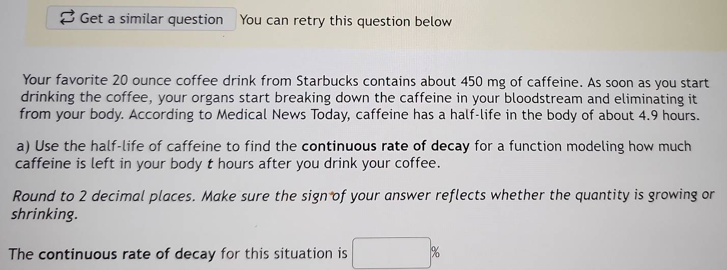 Get a similar question You can retry this question below 
Your favorite 20 ounce coffee drink from Starbucks contains about 450 mg of caffeine. As soon as you start 
drinking the coffee, your organs start breaking down the caffeine in your bloodstream and eliminating it 
from your body. According to Medical News Today, caffeine has a half-life in the body of about 4.9 hours. 
a) Use the half-life of caffeine to find the continuous rate of decay for a function modeling how much 
caffeine is left in your body t hours after you drink your coffee. 
Round to 2 decimal places. Make sure the sign of your answer reflects whether the quantity is growing or 
shrinking. 
The continuous rate of decay for this situation is □ %