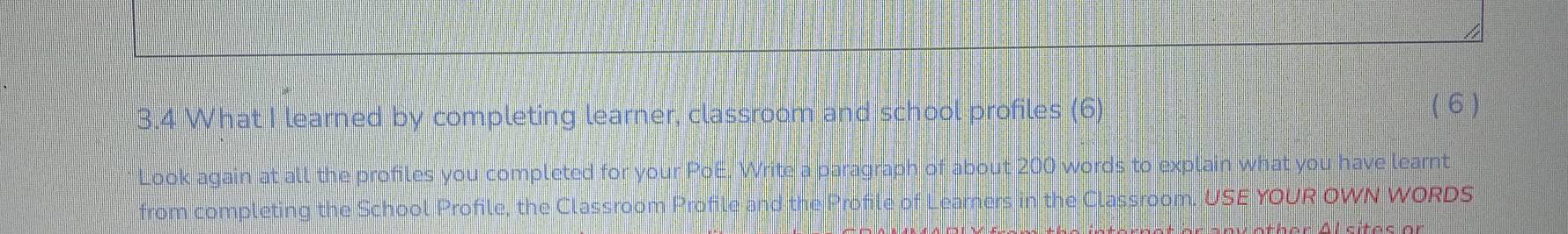 3.4 What I learned by completing learner, classroom and school profiles (6) (6 ) 
Look again at all the profiles you completed for your PoE. Write a paragraph of about 200 words to explain what you have learnt 
from completing the School Profile, the Classroom Profile and the P Learners in the Classroom. USE YOUR OWN WORDS