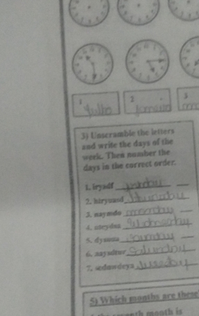 1 3 
3) Unscramble the letters 
and write the days of the
week. Then namber the
days in the correct order. 
L. iryadf_ 
_ 
2. hiryuasd_ 
3. naymdo_ 
_ 
4. nteydsa 
_ 
5. dysauta_ 
_ 
6. aaysltur 
_ 
7. sedawdeya 
_ 
_ 
5) Which months are these 
m onth month is