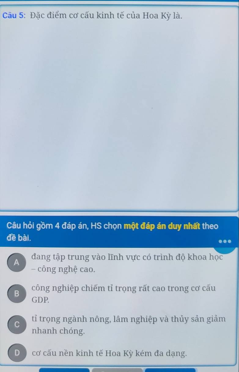 Đặc điểm cơ cấu kinh tế của Hoa Kỳ là.
Câu hỏi gồm 4 đáp án, HS chọn một đáp án duy nhất theo
đề bài.
A đang tập trung vào lĩnh vực có trình độ khoa học
- công nghệ cao.
B công nghiệp chiếm tỉ trọng rất cao trong cơ cấu
GDP.
C tỉ trọng ngành nông, lâm nghiệp và thủy sản giảm
nhanh chóng.
D ) cơ cấu nền kinh tế Hoa Kỳ kém đa dạng.