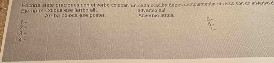 Escribe siete oraciones con el verbo colocar. En cada oración debes complementar el verbo con un adverbio de 
Ejemplo: Coloca ese jarrón allí. adverbio alli 
Arriba coloca ese poster. Adverbio arriba 
5.- 
1.- 
6.- 
2. - 7 - 
3.- 
4.-