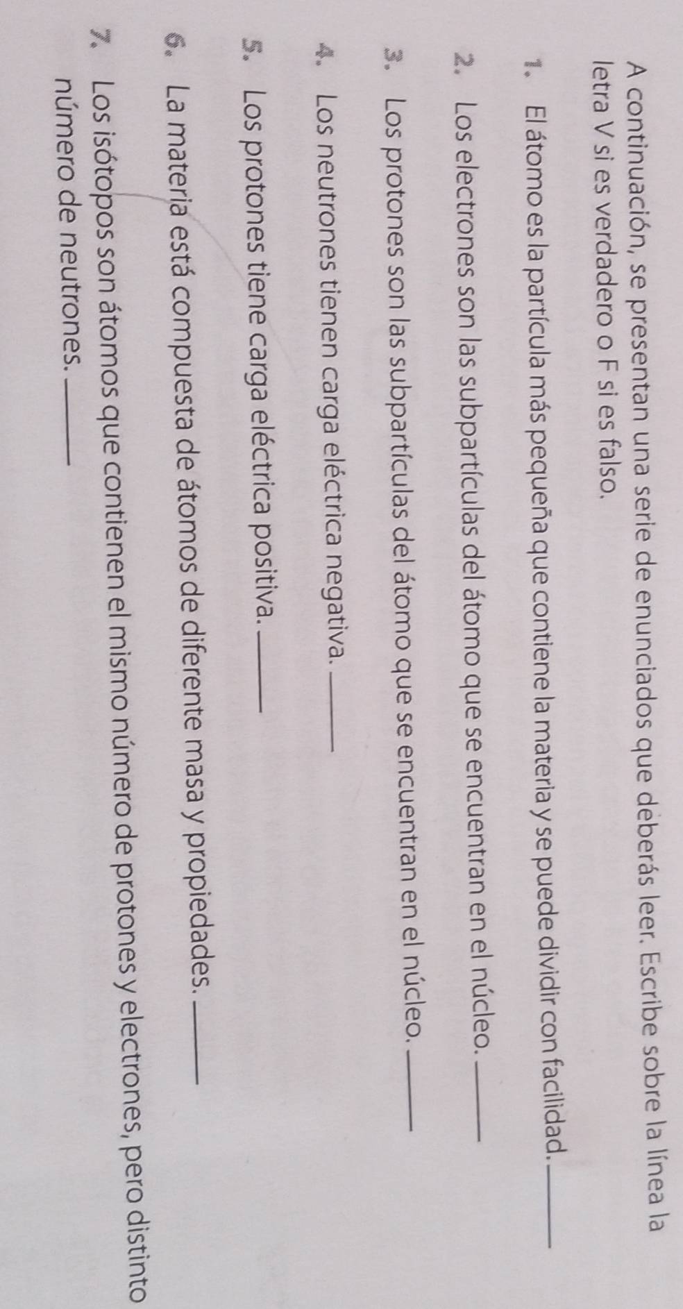 A continuación, se presentan una serie de enunciados que deberás leer. Escribe sobre la línea la 
letra V si es verdadero o F si es falso. 
El átomo es la partícula más pequeña que contiene la materia y se puede dividir con facilidad._ 
2. Los electrones son las subpartículas del átomo que se encuentran en el núcleo._ 
3. Los protones son las subpartículas del átomo que se encuentran en el núcleo._ 
4. Los neutrones tienen carga eléctrica negativa._ 
5. Los protones tiene carga eléctrica positiva._ 
6. La materia está compuesta de átomos de diferente masa y propiedades._ 
7. Los isótopos son átomos que contienen el mismo número de protones y electrones, pero distinto 
número de neutrones._
