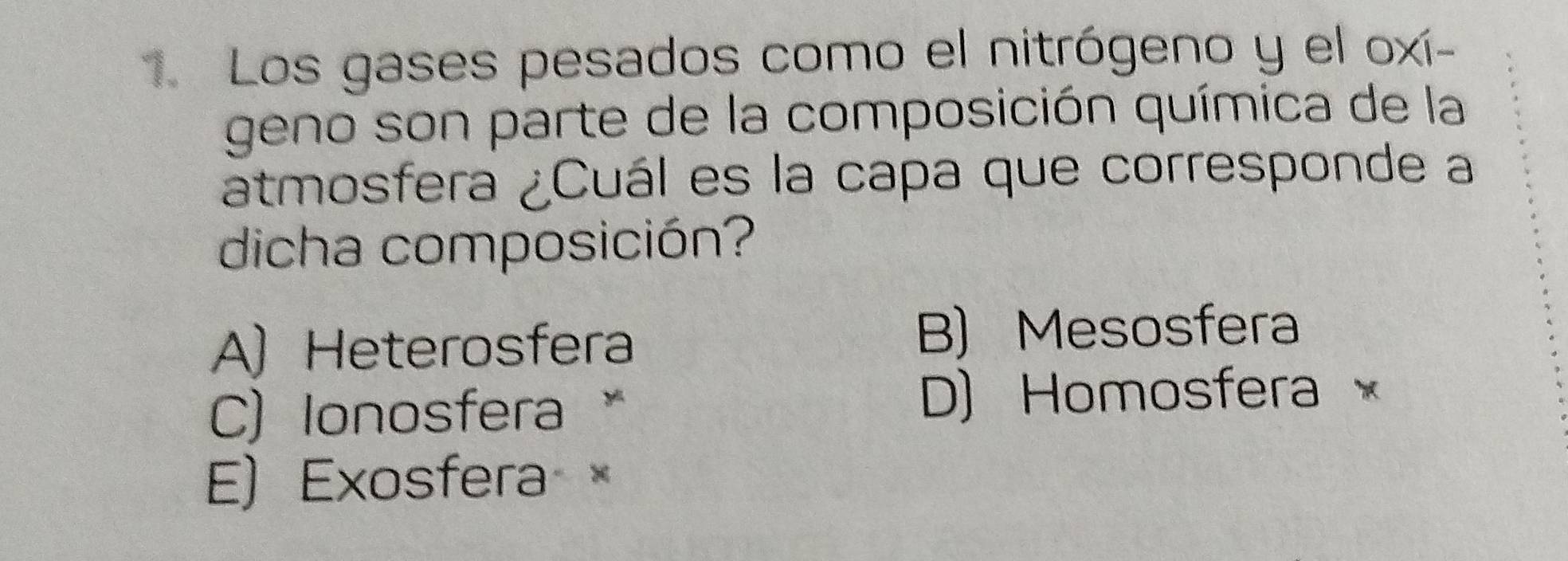 Los gases pesados como el nitrógeno y el oxí-
geno son parte de la composición química de la
atmosfera ¿Cuál es la capa que corresponde a
dicha composición?
A) Heterosfera
B) Mesosfera
C)Ionosfera 、
D) Homosfera ×
E) Exosfera ×