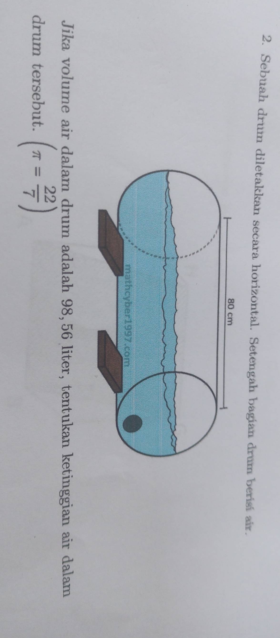 Sebuah drum diletakkan secara horizontal. Setengah bagian drum berisi air. 
Jika volume air dalam drum adalah 98,56 liter, tentukan ketinggian air dalam 
drum tersebut. (π = 22/7 )