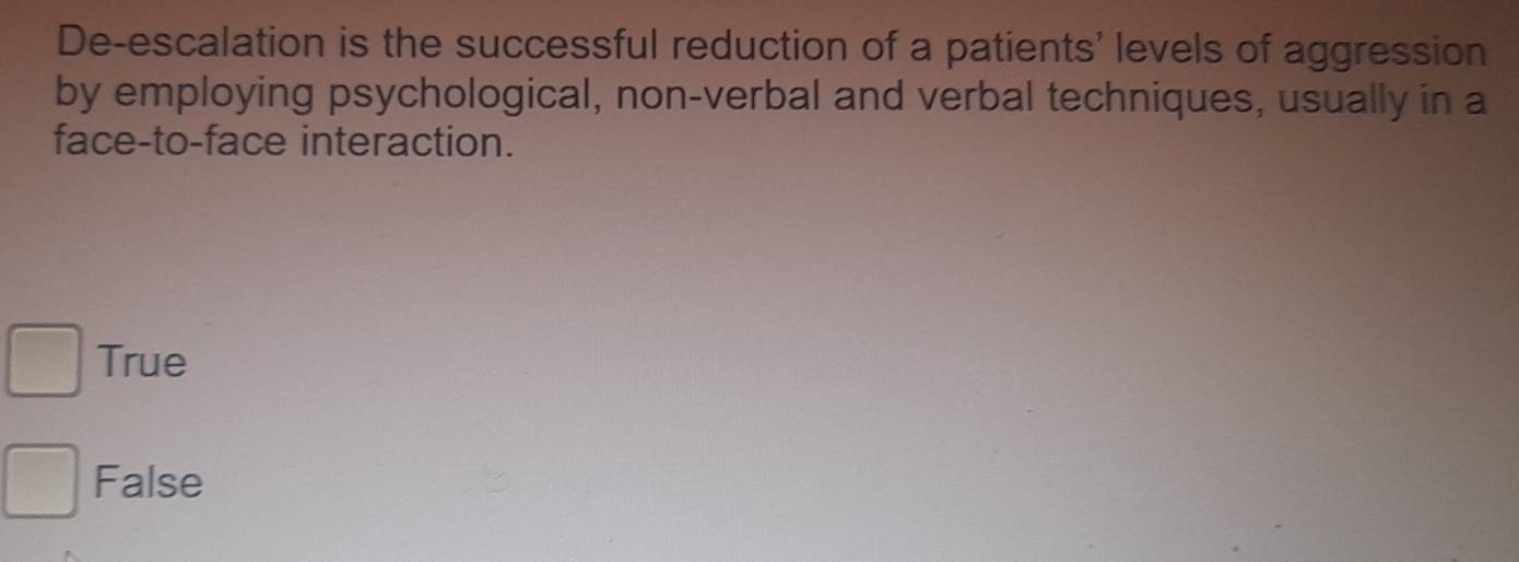 De-escalation is the successful reduction of a patients' levels of aggression
by employing psychological, non-verbal and verbal techniques, usually in a
face-to-face interaction.
True
False