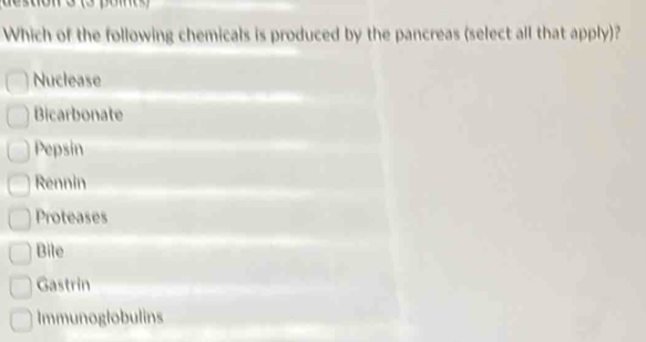 Which of the following chemicals is produced by the pancreas (select all that apply)?
Nuclease
Bicarbonate
Pepsin
Rennin
Proteases
Bile
Gastrin
Immunoglobulins