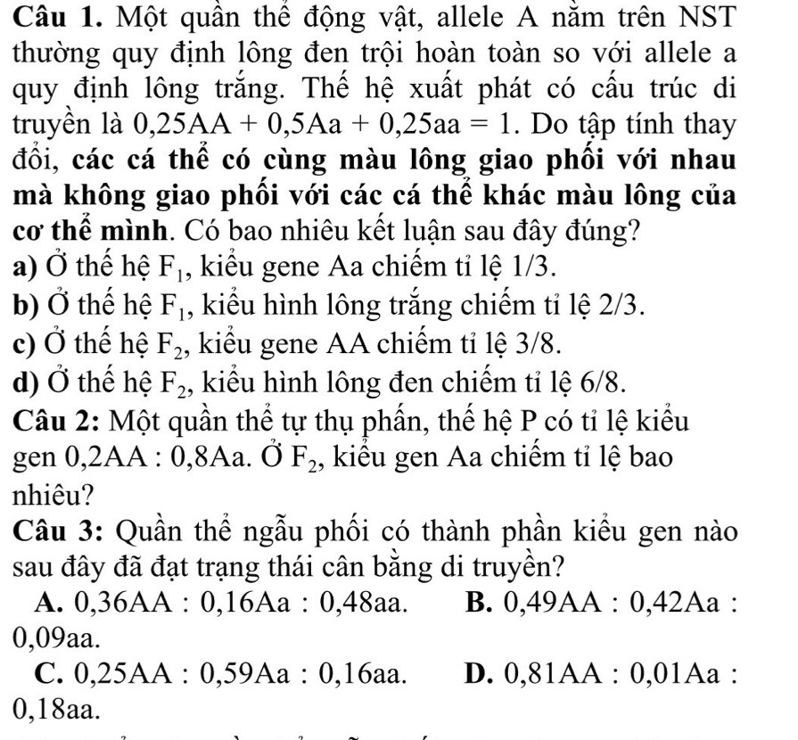 Một quần thể động vật, allele A nằm trên NST
thường quy định lông đen trội hoàn toàn so với allele a
quy định lông trắng. Thế hệ xuất phát có cấu trúc di
truyền là 0,25AA+0,5Aa+0,25aa=1. Do tập tính thay
đổi, các cá thể có cùng màu lông giao phối với nhau
mà không giao phối với các cá thể khác màu lông của
cơ thể mình. Có bao nhiêu kết luận sau đây đúng?
a) Ở thế hệ F_1 , kiểu gene Aa chiếm tỉ lệ 1/3.
b) Ở thế hệ F_1 , kiểu hình lông trắng chiếm tỉ lệ 2/3.
c) Ở thế hệ F_2 , kiểu gene AA chiếm tỉ lệ 3/8.
d) Ở thế hệ F_2 , kiểu hình lông đen chiếm tỉ lệ 6/8.
Câu 2: Một quần thể tự thụ phần, thế hệ P có tỉ lệ kiểu
gen 0, 2 AA : 0, 8Aa. dot OF_2 , kiểu gen Aa chiếm tỉ lệ bao
nhiêu?
Câu 3: Quần thể ngẫu phối có thành phần kiểu gen nào
sau đây đã đạt trạng thái cân bằng di truyền?
A. 0,36AA:0,16Aa:0,48aa. B. 0,49AA:0,42A a :
0,09aa.
C. 0, 25AA : 0, 59Aa : 0, 16aa. D. 0, 81AA : 0, 0 1Aa :
0,18aa.