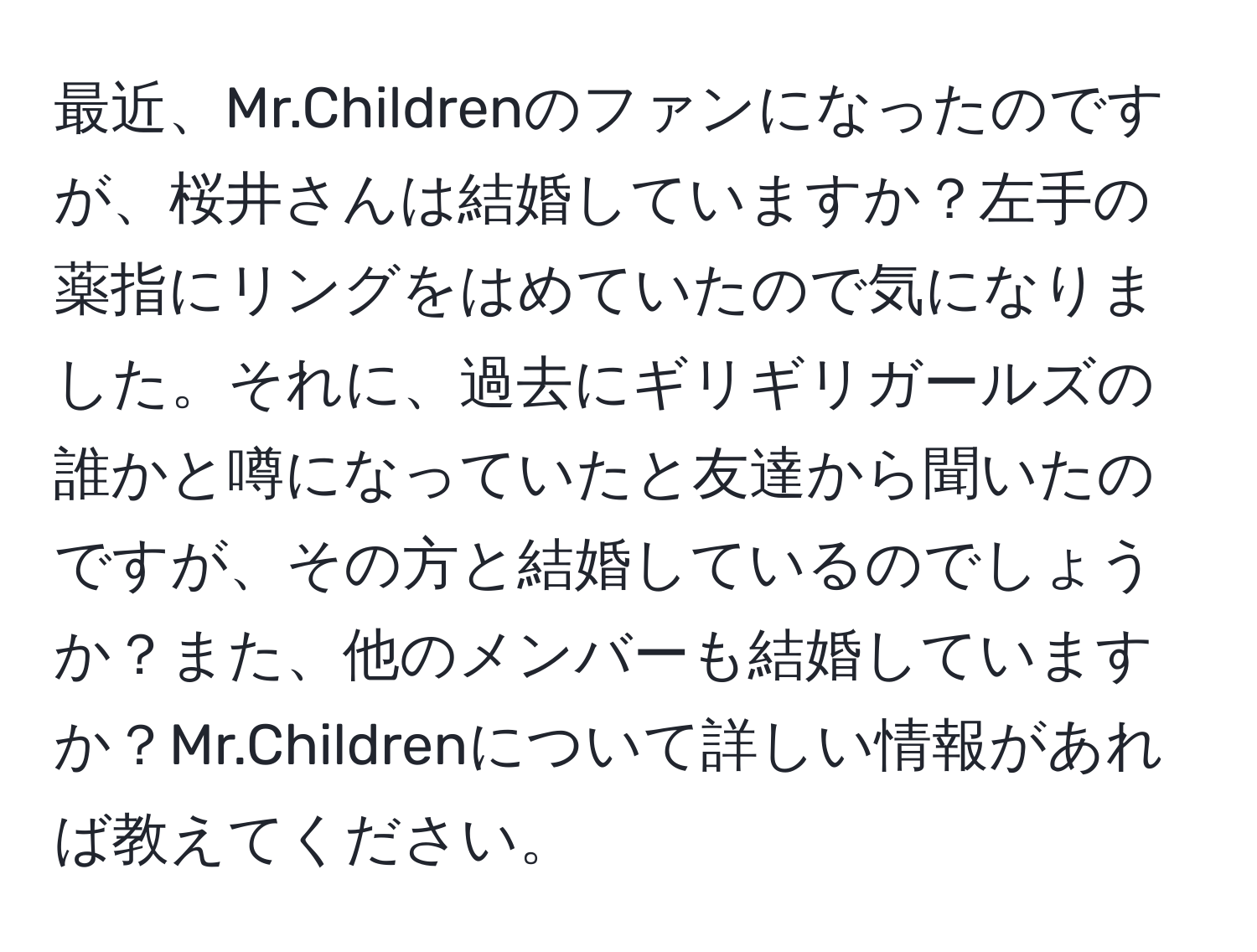 最近、Mr.Childrenのファンになったのですが、桜井さんは結婚していますか？左手の薬指にリングをはめていたので気になりました。それに、過去にギリギリガールズの誰かと噂になっていたと友達から聞いたのですが、その方と結婚しているのでしょうか？また、他のメンバーも結婚していますか？Mr.Childrenについて詳しい情報があれば教えてください。