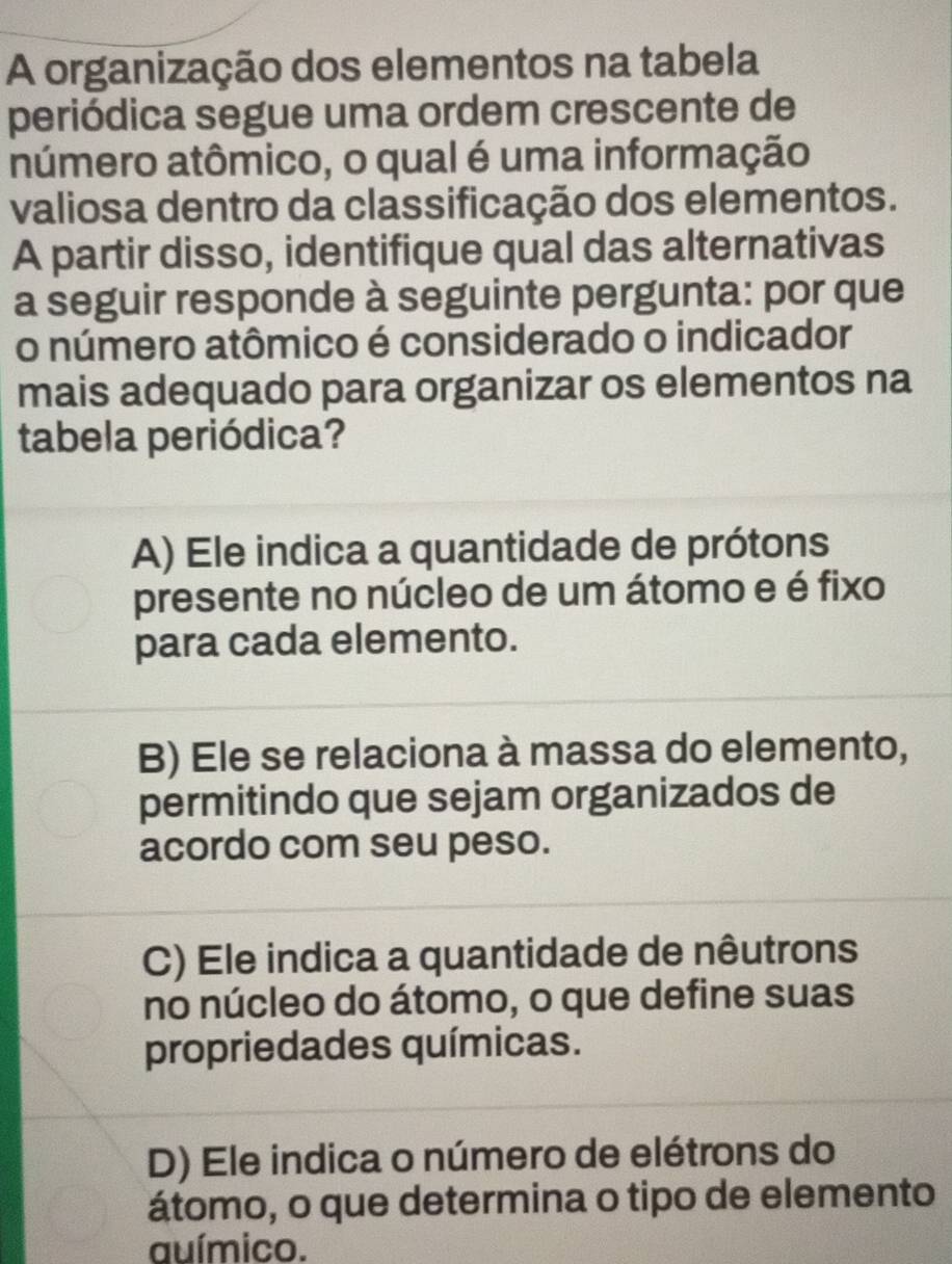 A organização dos elementos na tabela
periódica segue uma ordem crescente de
número atômico, o qual é uma informação
valiosa dentro da classificação dos elementos.
A partir disso, identifique qual das alternativas
a seguir responde à seguinte pergunta: por que
o número atômico é considerado o indicador
mais adequado para organizar os elementos na
tabela periódica?
A) Ele indica a quantidade de prótons
presente no núcleo de um átomo e é fixo
para cada elemento.
B) Ele se relaciona à massa do elemento,
permitindo que sejam organizados de
acordo com seu peso.
C) Ele indica a quantidade de nêutrons
no núcleo do átomo, o que define suas
propriedades químicas.
D) Ele indica o número de elétrons do
átomo, o que determina o tipo de elemento
auímico.