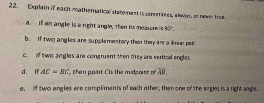 Explain if each mathematical statement is sometimes, always, or never true. 
a. If an angle is a right angle, then its measure is 90°. 
b. If two angles are supplementary then they are a linear pair. 
c. If two angles are congruent then they are vertical angles 
d， If AC=BC , then point Cis the midpoint of overline AB. 
e. If two angles are compliments of each other, then one of the angles is a right angle.