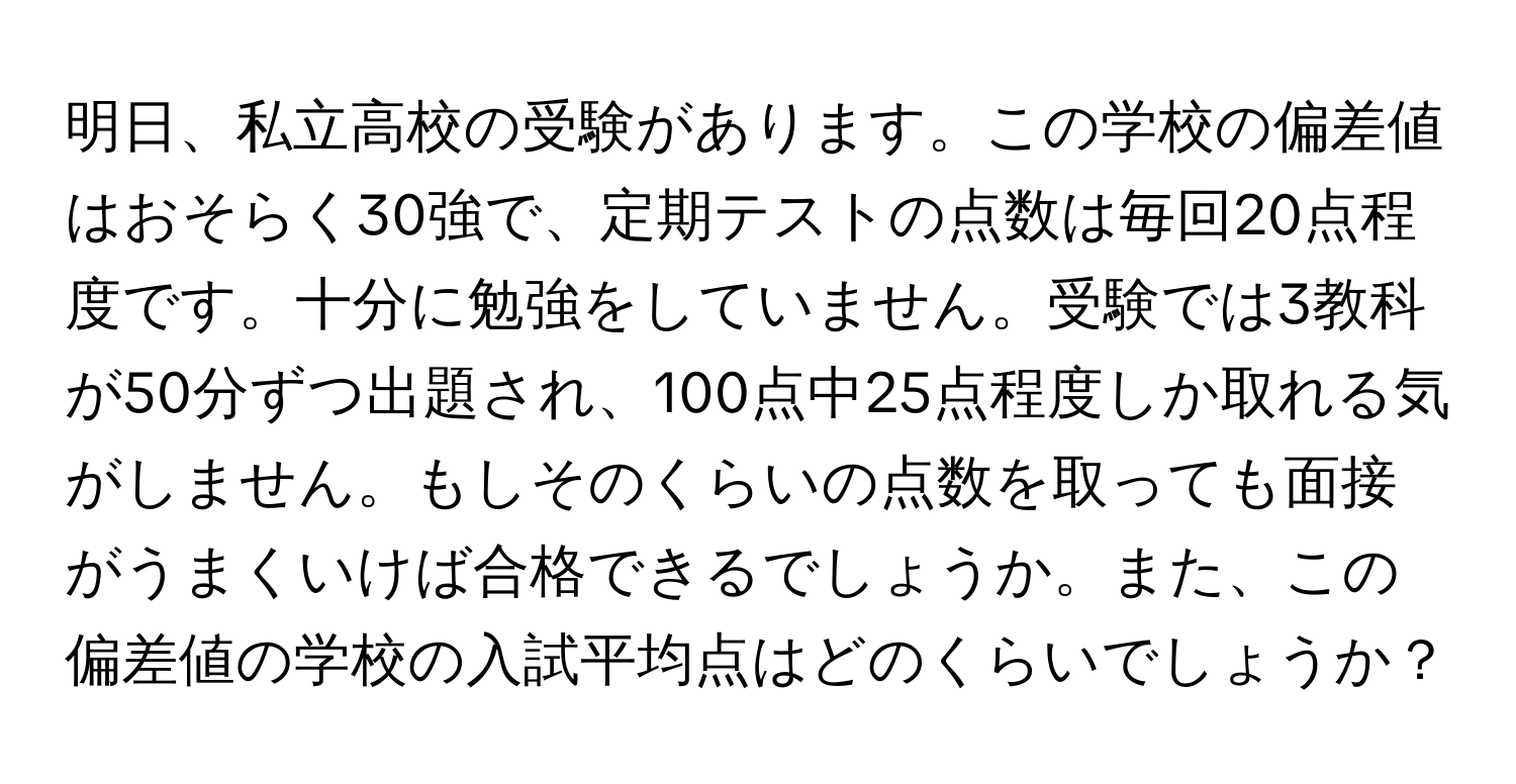 明日、私立高校の受験があります。この学校の偏差値はおそらく30強で、定期テストの点数は毎回20点程度です。十分に勉強をしていません。受験では3教科が50分ずつ出題され、100点中25点程度しか取れる気がしません。もしそのくらいの点数を取っても面接がうまくいけば合格できるでしょうか。また、この偏差値の学校の入試平均点はどのくらいでしょうか？