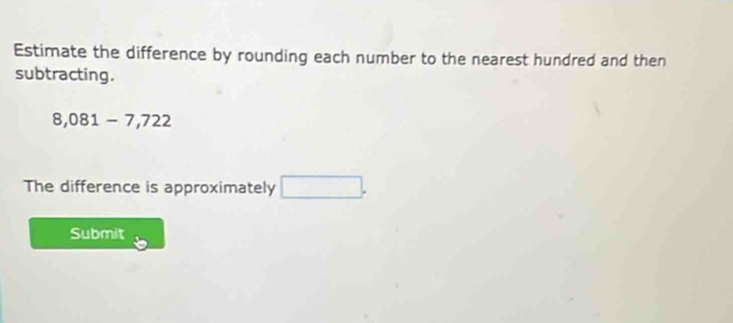 Estimate the difference by rounding each number to the nearest hundred and then 
subtracting.
8,081-7,722
The difference is approximately □. 
Submit