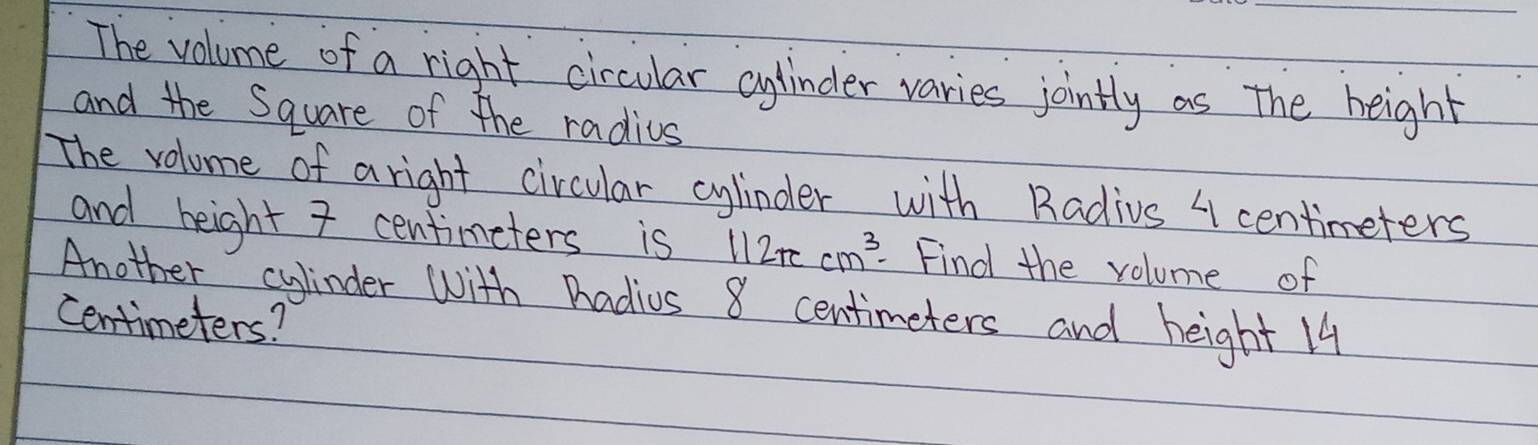 The volume of a right circular cylinder varies jointly as the height 
and the Square of the radius 
The volume of a right circular cylinder with Radius " centimeters
and height 7 centimeters is 112π cm^3 Find the volume of 
Another cylinder with Pradius 8 centimeters and height 14
centimeters?