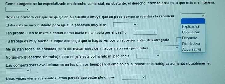 Como abogado se ha especializado en derecho comercial, no obstante, el derecho internacional es lo que más me interesa. 
No es la primera vez que se queja de su sueldo e intuyo que en poco tiempo presentará la renuncia. 
El dia estaba muy nublado pero igual lo pasamos muy bien. Explicativa 
Tan pronto Juan te invita a comer como Maria no te habla por el pasillo. Copulativa 
Tu trabajo es muy bueno, aunque aconsejo que lo hagas ver por un superior antes de entregarlo. Disyuntiva Distributiva 
Me gustan todas las comidas, pero los macarrones de mi abuela son mis preferidos. Adversativa 
No quiero quedarme sin trabajo pero mi jefe está colmando mi paciencia. 
Las computadoras evolucionaron en los últimos tiempos y el empleo en la industria tecnológica aumentó notablemente. 
Unas veces vienen cansados, otras parece que están pletóricos.