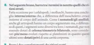 Nel seguente brano, barra tra i termini in neretto quelli che ri- 
tieni errati. 
Fatta eccezione per i cefalopodi, i molluschi, hanno una conchi- 
glia interna/esterna che, a differenza dell’esoscheletro cresce 
insieme al corpo dell’animale. Come i nematodi/gli anellidi. 
anche gli artropodi hanno un corpo segmentato ma, a differen- 
za di questi, i segmenti sono diversi tra loro; i nematodi, pur non 
essendo dotati di celoma/simmetria bilaterale, sono conside- 
rati più/meno evoluti rispetto ai platelminti in quanto questi 
ultimi sono dotati/privi di una cavità corporea.