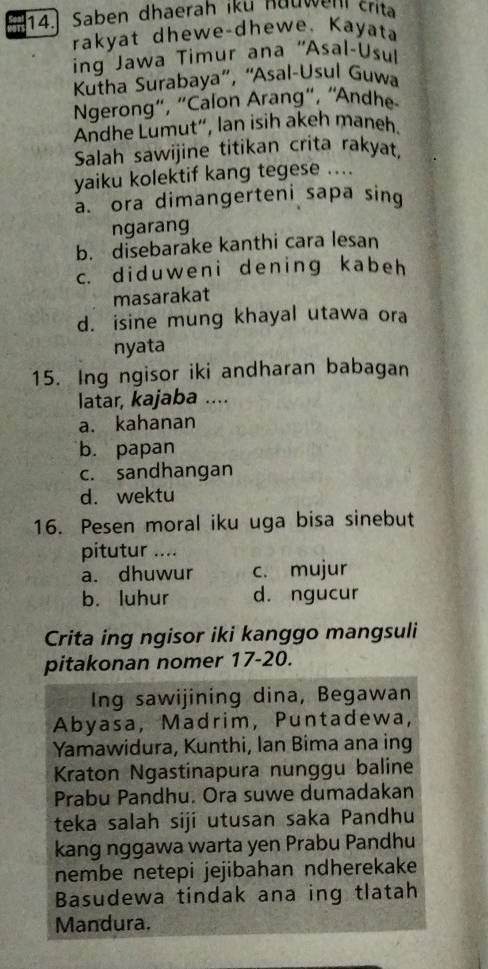 Saben dhaerah iku hauwen crita
rakyat dhewe-dhewe. Kayata
ing Jawa Timur ana ''Asal-Usul
* Kutha Surabaya', ''Asal-Usul Guwa
Ngerong", "Calon Arang", “Andhe
Andhe Lumut“, lan isih akeh maneh.
Salah sawijine titikan crita rakyat,
yaiku kolektif kang tegese ....
a. ora dimangerteni sapa sing
ngarang
b. disebarake kanthi cara lesan
c. diduweni dening kabeh
masarakat
d. isine mung khayal utawa ora
nyata
15. Ing ngisor iki andharan babagan
latar, kajaba ....
a. kahanan
b. papan
c. sandhangan
d. wektu
16. Pesen moral iku uga bisa sinebut
pitutur ....
a. dhuwur c. mujur
b. luhur d. ngucur
Crita ing ngisor iki kanggo mangsuli
pitakonan nomer 17-20.
Ing sawijining dina, Begawan
Abyasa, Madrim, Puntadewa,
Yamawidura, Kunthi, Ian Bima ana ing
Kraton Ngastinapura nunggu baline
Prabu Pandhu. Ora suwe dumadakan
teka salah siji utusan saka Pandhu
kang nggawa warta yen Prabu Pandhu
nembe netepi jejibahan ndherekake
Basudewa tindak ana ing tlatah
Mandura.