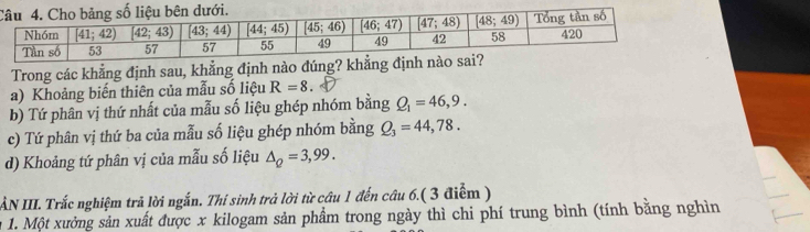 Trong các khẳng định sau, khẳng định nào đúng? khẳng định nào sai?
a) Khoảng biến thiên của mẫu số liệu R=8
b) Tứ phân vị thứ nhất của mẫu số liệu ghép nhóm bằng Q_1=46,9.
c) Tứ phân vị thứ ba của mẫu số liệu ghép nhóm bằng Q_3=44,78.
d) Khoảng tứ phân vị của mẫu số liệu △ _Q=3,99.
AN III. Trắc nghiệm trã lời ngắn. Thí sinh trả lời từ câu 1 đến câu 6.( 3 điểm )
1. Một xưởng sản xuất được x kilogam sản phẩm trong ngày thì chi phí trung bình (tính bằng nghìn