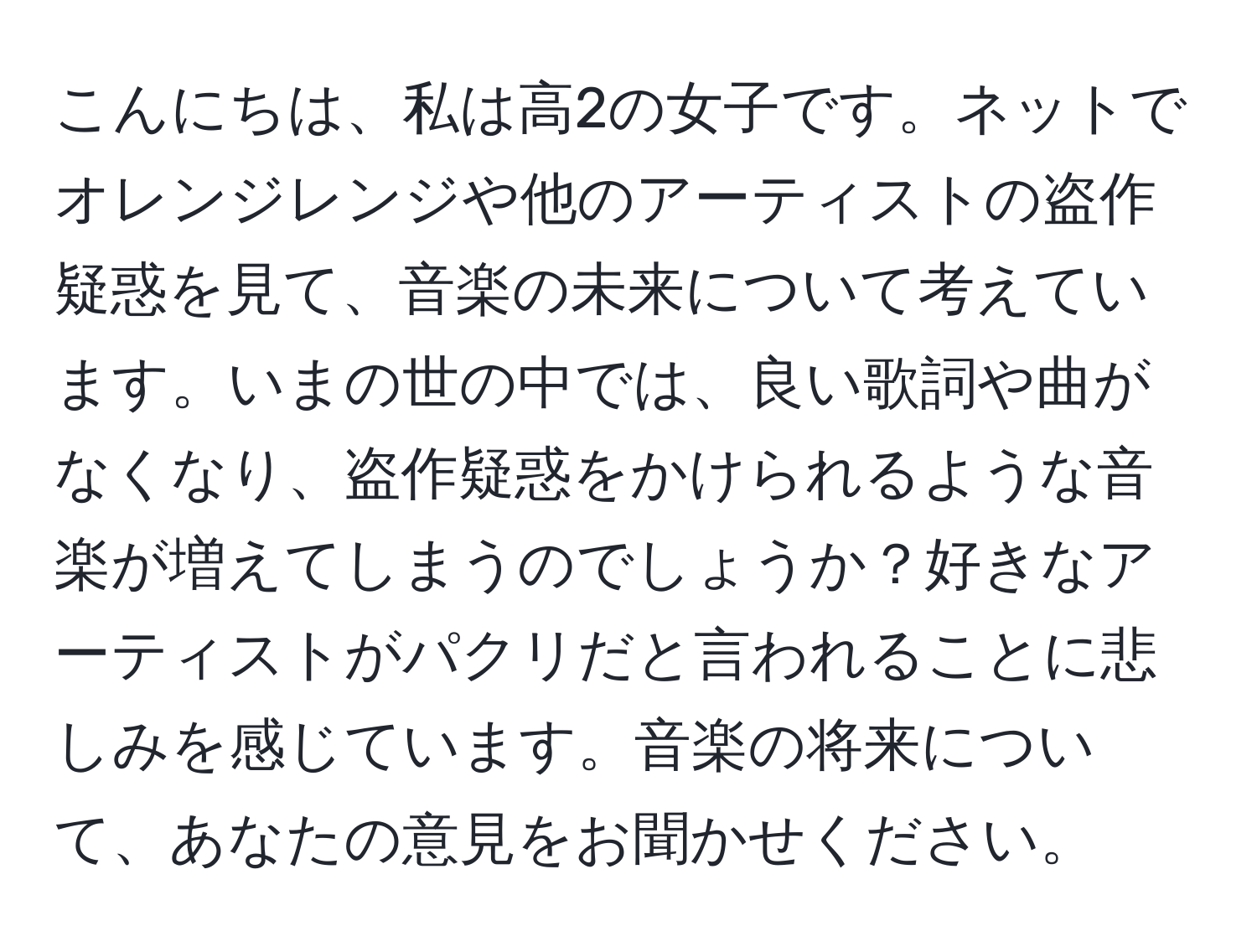 こんにちは、私は高2の女子です。ネットでオレンジレンジや他のアーティストの盗作疑惑を見て、音楽の未来について考えています。いまの世の中では、良い歌詞や曲がなくなり、盗作疑惑をかけられるような音楽が増えてしまうのでしょうか？好きなアーティストがパクリだと言われることに悲しみを感じています。音楽の将来について、あなたの意見をお聞かせください。