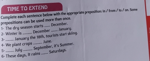 TIME TO EXTEND 
Complete each sentence below with the appropriate preposition: in / from / to / on. Some 
prepositions can be used more than once. 
1- The dry season starts ...... December. 
2- Winter is December_ January. 
3- _January the 18th, tourists start skiing. 
4- We plant crops _June. 
5- July September, it's Summer. 
6- These days, It rains_ Saturdays.