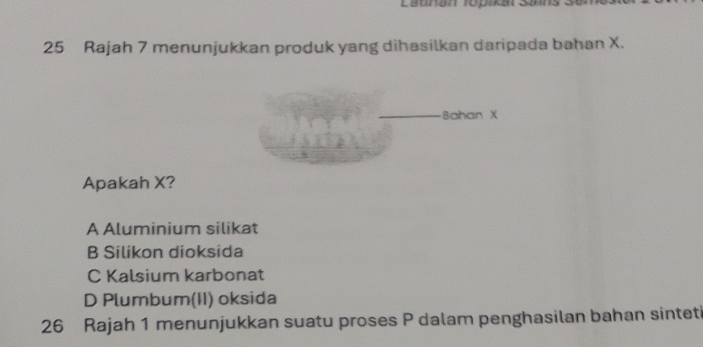 Esunan ropikar Saing 3
25 Rajah 7 menunjukkan produk yang dihasilkan daripada bahan X.
_Bahan X
Apakah X?
A Aluminium silikat
B Silikon dioksida
C Kalsium karbonat
D Plumbum(II) oksida
26 Rajah 1 menunjukkan suatu proses P dalam penghasilan bahan sintet