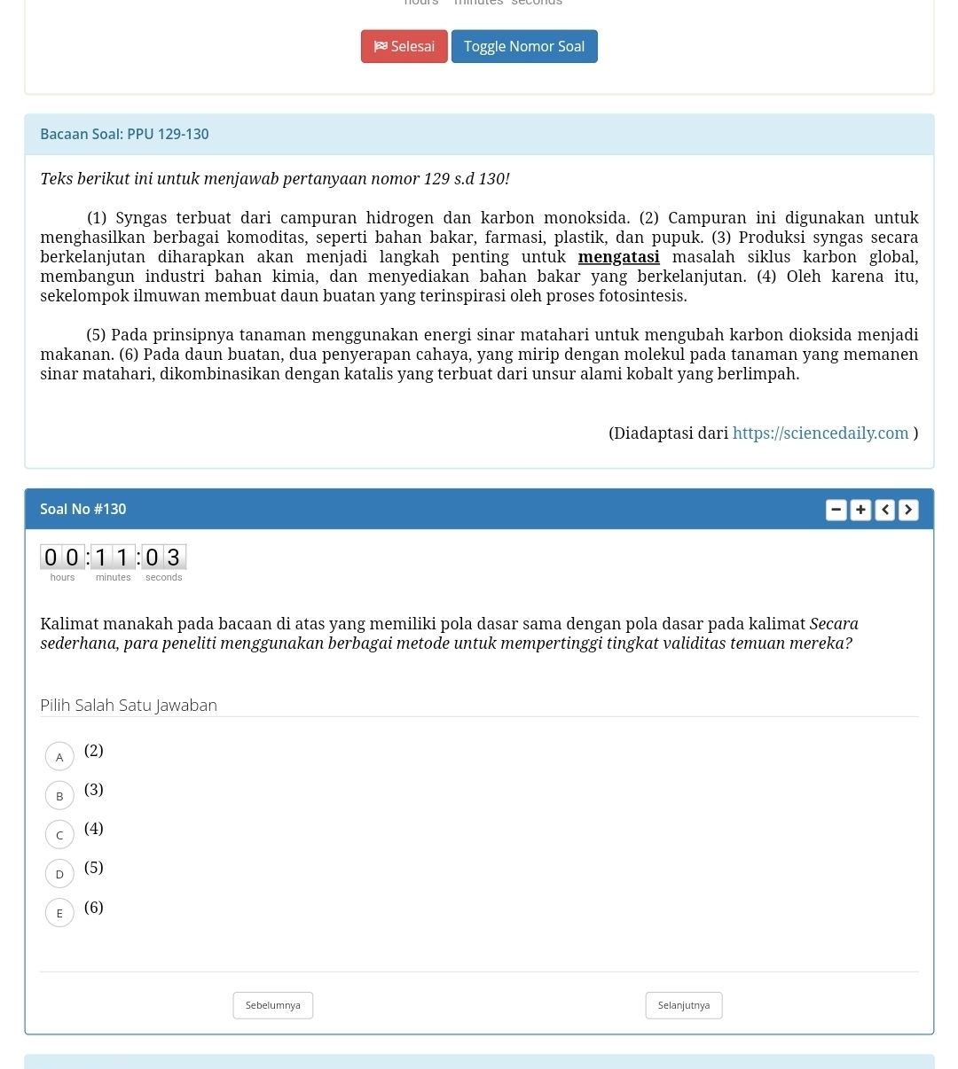 Selesai Toggle Nomor Soal
Bacaan Soal: PPU 129-130
Teks berikut ini untuk menjawab pertanyaan nomor 129 s.d 130!
(1) Syngas terbuat dari campuran hidrogen dan karbon monoksida. (2) Campuran ini digunakan untuk
menghasilkan berbagai komoditas, seperti bahan bakar, farmasi, plastik, dan pupuk. (3) Produksi syngas secara
berkelanjutan diharapkan akan menjadi langkah penting untuk mengatasi masalah siklus karbon global,
membangun industri bahan kimia, dan menyediakan bahan bakar yang berkelanjutan. (4) Oleh karena itu,
sekelompok ilmuwan membuat daun buatan yang terinspirasi oleh proses fotosintesis.
(5) Pada prinsipnya tanaman menggunakan energi sinar matahari untuk mengubah karbon dioksida menjadi
makanan. (6) Pada daun buatan, dua penyerapan cahaya, yang mirip dengan molekul pada tanaman yang memanen
sinar matahari, dikombinasikan dengan katalis yang terbuat dari unsur alami kobalt yang berlimpah.
(Diadaptasi dari https://sciencedaily.com )
Soal No #130 + < >
0 0 : 1 ° 1:03
hours minutes seconds
Kalimat manakah pada bacaan di atas yang memiliki pola dasar sama dengan pola dasar pada kalimat Secará
sederhana, para peneliti menggunakan berbagai metode untuk mempertinggi tingkat validitas temuan mereka?
Pilih Salah Satu Jawaban
A  (2)
B (3)
c  (4)
D (5)
E  (6)
Sebelumnya Selanjutnya