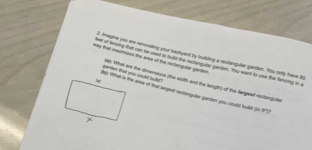 Imagine you are renovating your backyard by building a rectangular garden. You only have 8
way that maximizes the area of the rectangular garden. 
eet of fencing that can be used to build the rectangular garden. You want to use the fencing in a 
garden that you could builld? 
(a): What are the dimensions (the width and the length) of the largest rectangular 
(b): What is the area of that largest rectangular garden you could build (in ft²)?