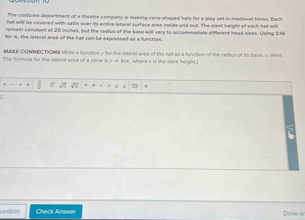 The costume department of a theatre company is making cone-shaped hats for a play set in medieval times. Each 
hat will be covered with satin over its entire lateral surface area inside and out. The slant height of each hat will 
remain constant at 20 inches, but the radius of the base will vary to accommodate different head sizes. Using 3.14
for π, the lateral area of the hat can be expressed as a function. 
MAKE CONNECTIONS Write a function y for the lateral area of the hat as a function of the radius of its base, x. (Hint: 
The formula for the lateral area of a cone is y=π sx , where s is the slant height.) 
+ - x ÷  □ /□   □^(□) sqrt(□ ) n = z < > ≤ 2 (0) π
1
? 
uestion Check Answer Done ar