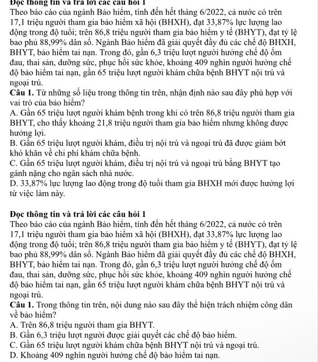 Đọc thống tin và tra lới các cầu hỏi 1
Theo báo cáo của ngành Bảo hiểm, tính đến hết tháng 6/2022, cả nước có trên
17,1 triệu người tham gia bảo hiểm xã hội (BHXH), đạt 33,87% lực lượng lao
động trong độ tuổi; trên 86,8 triệu người tham gia bảo hiểm y tế (BHYT), đạt tỷ lệ
bao phủ 88,99% dân số. Ngành Bảo hiểm đã giải quyết đầy đủ các chế độ BHXH,
BHYT, bảo hiểm tai nạn. Trong đó, gần 6,3 triệu lượt người hưởng chế độ ốm
đau, thai sản, dưỡng sức, phục hồi sức khỏe, khoảng 409 nghìn người hưởng chế
độ bảo hiểm tai nạn, gần 65 triệu lượt người khám chữa bệnh BHYT nội trú và
ngoại trú.
Câu 1. Từ những số liệu trong thông tin trên, nhận định nào sau đây phù hợp với
vai trò của bảo hiểm?
A. Gần 65 triệu lượt người khám bệnh trong khi có trên 86,8 triệu người tham gia
BHYT, cho thấy khoảng 21,8 triệu người tham gia bảo hiểm nhưng không được
hưởng lợi.
B. Gần 65 triệu lượt người khám, điều trị nội trú và ngoại trú đã được giảm bớt
khó khăn về chi phí khám chữa bệnh.
C. Gần 65 triệu lượt người khám, điều trị nội trú và ngoại trú bằng BHYT tạo
gánh nặng cho ngân sách nhà nước.
D. 33,87% lực lượng lao động trong độ tuổi tham gia BHXH mới được hưởng lợi
từ việc làm này.
Đọc thông tin và trã lời các câu hồi 1
Theo báo cáo của ngành Bảo hiểm, tính đến hết tháng 6/2022, cả nước có trên
17,1 triệu người tham gia bảo hiểm xã hội (BHXH), đạt 33,87% lực lượng lao
động trong độ tuổi; trên 86,8 triệu người tham gia bảo hiểm y tế (BHYT), đạt tỷ lệ
bao phủ 88,99% dân số. Ngành Bảo hiểm đã giải quyết đầy đủ các chế độ BHXH,
BHYT, bảo hiểm tai nạn. Trong đó, gần 6,3 triệu lượt người hưởng chế độ ốm
đau, thai sản, dưỡng sức, phục hồi sức khỏe, khoảng 409 nghìn người hưởng chế
độ bảo hiểm tai nạn, gần 65 triệu lượt người khám chữa bệnh BHYT nội trú và
ngoại trú.
Câu 1. Trong thông tin trên, nội dung nào sau đây thể hiện trách nhiệm công dân
về bảo hiểm?
A. Trên 86,8 triệu người tham gia BHYT.
B. Gần 6,3 triệu lượt người được giải quyết các chế độ bảo hiểm.
C. Gần 65 triệu lượt người khám chữa bệnh BHYT nội trú và ngoại trú.
D. Khoảng 409 nghìn người hưởng chế độ bảo hiểm tai nạn.