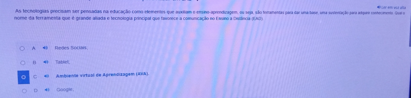 ◀ Ler em voz alta
As tecnologias precisam ser pensadas na educação como elementos que auxiliam o ensino-aprendizagem, ou seja, são ferramentas para dar uma base, uma sustentação para adquirir conhecimento. Qual o
nome da ferramenta que é grande aliada e tecnologia principal que favorece a comunicação no Ensino a Distância (EAD)
A ⑩ Redes Sociais;
B Tablet;
C Ambiente virtual de Aprendizagem (AVA).
D ◀ Google;